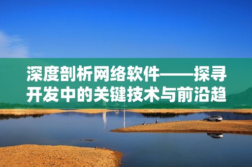 深度剖析網絡軟件——探尋開發中的關鍵技術與前沿趨勢