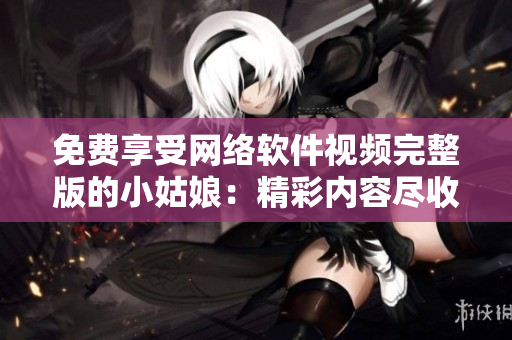 免費享受網絡軟件視頻完整版的小姑娘：精彩內容盡收眼底 