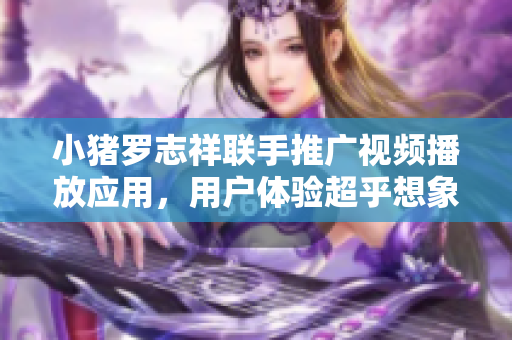 小豬羅志祥聯(lián)手推廣視頻播放應(yīng)用，用戶體驗(yàn)超乎想象