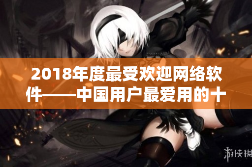 2018年度最受歡迎網絡軟件——中國用戶最愛用的十大實用工具