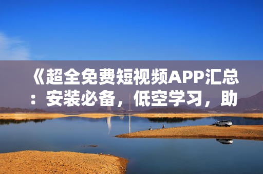 《超全免費短視頻APP匯總：安裝必備，低空學習，助力軟件技能提升》