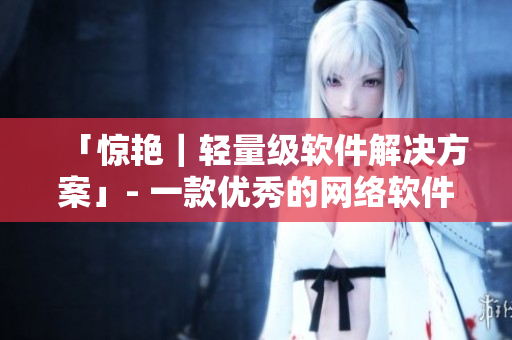 「驚艷｜輕量級軟件解決方案」- 一款優(yōu)秀的網(wǎng)絡(luò)軟件開發(fā)工具介紹