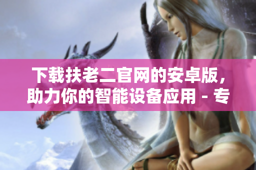 下載扶老二官網(wǎng)的安卓版，助力你的智能設(shè)備應(yīng)用 - 專業(yè)軟件推薦