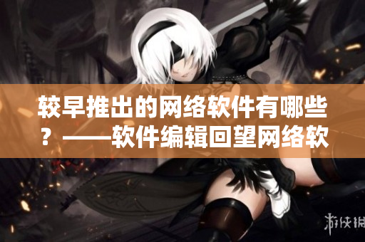 較早推出的網絡軟件有哪些？——軟件編輯回望網絡軟件發展史