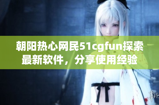 朝陽熱心網(wǎng)民51cgfun探索最新軟件，分享使用經(jīng)驗