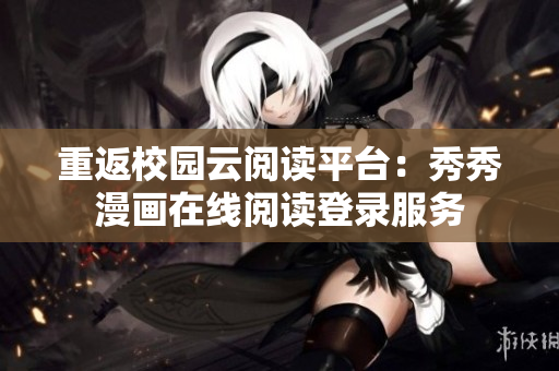 重返校園云閱讀平臺：秀秀漫畫在線閱讀登錄服務