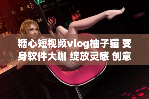 糖心短視頻vlog柚子貓 變身軟件大咖 綻放靈感 創意互動BOSS