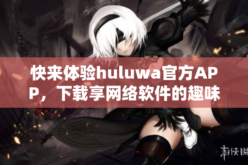 快來體驗huluwa官方APP，下載享網(wǎng)絡(luò)軟件的趣味！