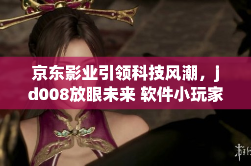 京東影業(yè)引領(lǐng)科技風(fēng)潮，jd008放眼未來 軟件小玩家們的新時代