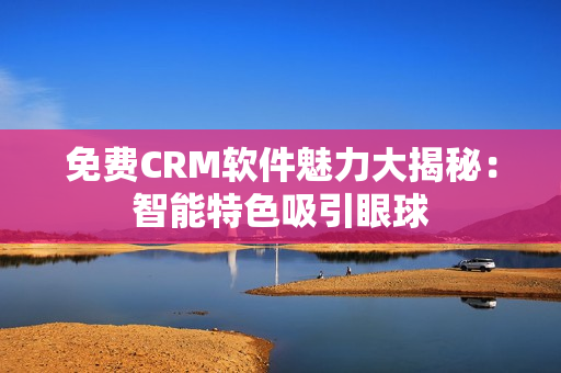 免費CRM軟件魅力大揭秘：智能特色吸引眼球