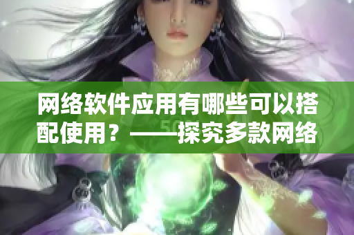 網(wǎng)絡(luò)軟件應(yīng)用有哪些可以搭配使用？——探究多款網(wǎng)絡(luò)軟件應(yīng)用的合作關(guān)系