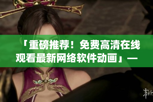 「重磅推薦！免費(fèi)高清在線觀看最新網(wǎng)絡(luò)軟件動(dòng)畫」——櫻花動(dòng)漫app