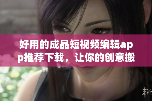 好用的成品短視頻編輯app推薦下載，讓你的創意搬上熒幕！