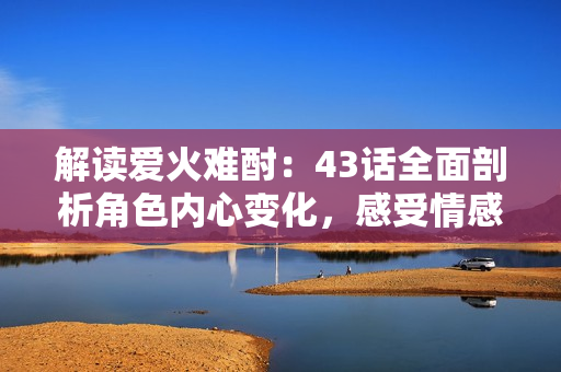 解讀愛火難酎：43話全面剖析角色內(nèi)心變化，感受情感深度