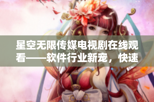 星空無限傳媒電視劇在線觀看——軟件行業(yè)新寵，快速了解最新科技動態(tài)