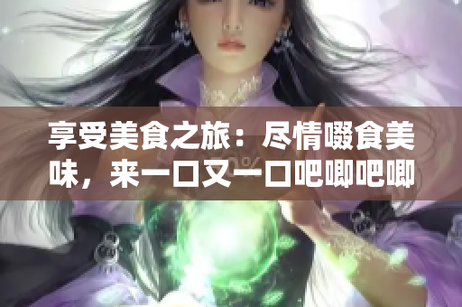 享受美食之旅：盡情啜食美味，來一口又一口吧唧吧唧吧唧！