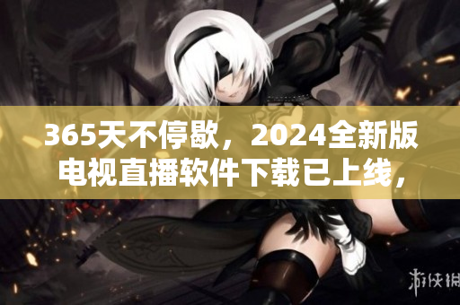 365天不停歇，2024全新版電視直播軟件下載已上線，全球用戶一鍵暢享高清畫質