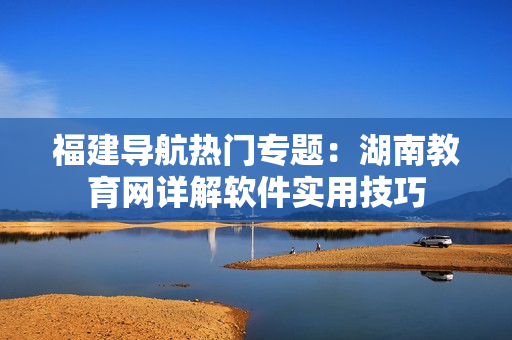 福建導(dǎo)航熱門專題：湖南教育網(wǎng)詳解軟件實(shí)用技巧