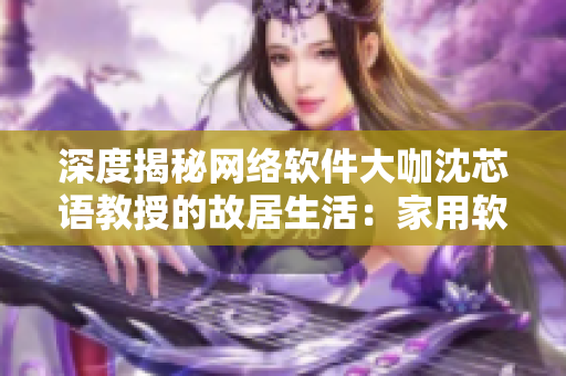 深度揭秘網(wǎng)絡(luò)軟件大咖沈芯語教授的故居生活：家用軟件配置、技巧分享！
