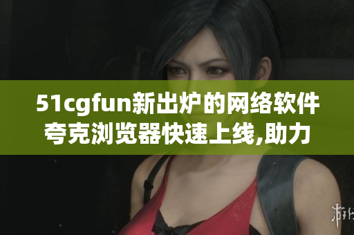 51cgfun新出爐的網(wǎng)絡軟件夸克瀏覽器快速上線,助力你暢游網(wǎng)絡海洋