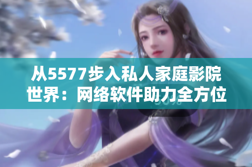 從5577步入私人家庭影院世界：網(wǎng)絡(luò)軟件助力全方位觀影體驗(yàn)