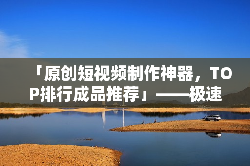 「原創短視頻制作神器，TOP排行成品推薦」——極速剪輯全能軟件