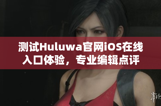 測試Huluwa官網iOS在線入口體驗，專業編輯點評