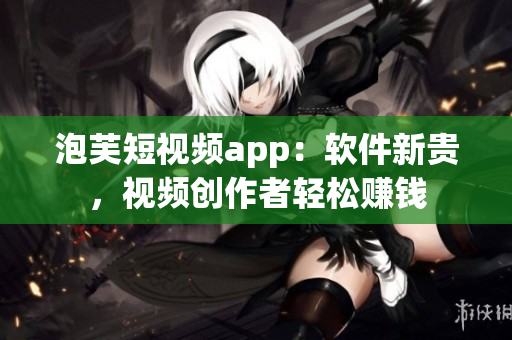 泡芙短視頻app：軟件新貴，視頻創作者輕松賺錢