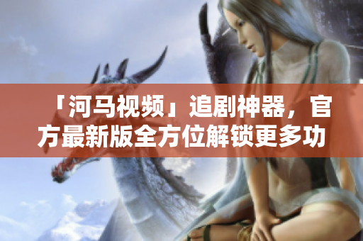 「河馬視頻」追劇神器，官方最新版全方位解鎖更多功能