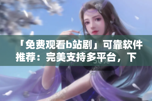 「免費觀看b站劇」可靠軟件推薦：完美支持多平臺，下載快速且無廣告！