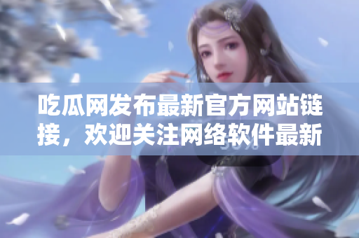 吃瓜網發布最新官方網站鏈接，歡迎關注網絡軟件最新動態