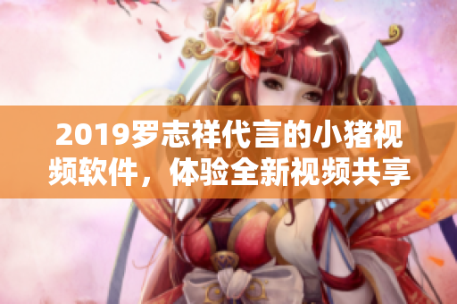 2019羅志祥代言的小豬視頻軟件，體驗全新視頻共享平臺