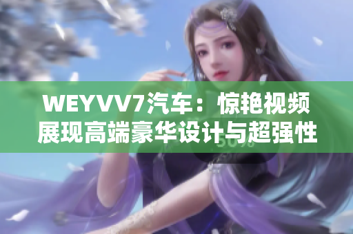 WEYVV7汽車(chē)：驚艷視頻展現(xiàn)高端豪華設(shè)計(jì)與超強(qiáng)性能！
