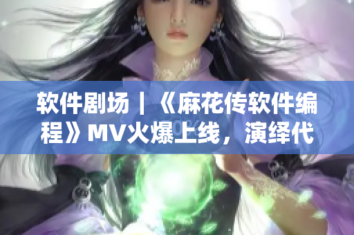 軟件劇場｜《麻花傳軟件編程》MV火爆上線，演繹代碼之美