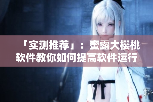 「實測推薦」：蜜露大櫻桃軟件教你如何提高軟件運行效率