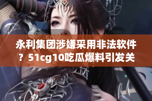 永利集團涉嫌采用非法軟件？51cg10吃瓜爆料引發關注