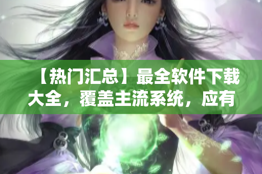 【熱門匯總】最全軟件下載大全，覆蓋主流系統，應有盡有