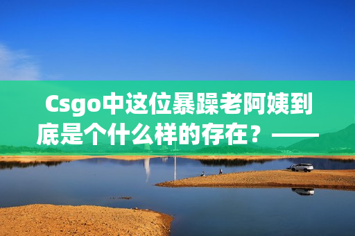 Csgo中這位暴躁老阿姨到底是個什么樣的存在？——一名軟件編輯的感悟