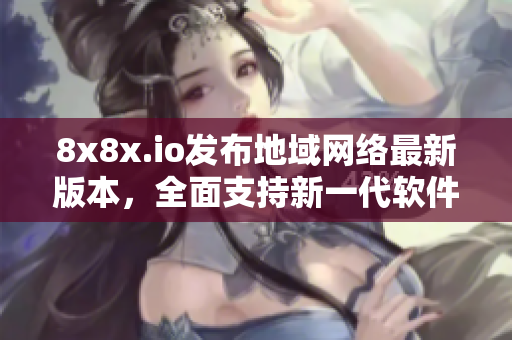 8x8x.io發(fā)布地域網(wǎng)絡(luò)最新版本，全面支持新一代軟件，助力企業(yè)快速升級(jí)