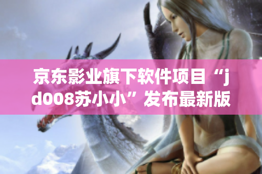 京東影業(yè)旗下軟件項目“jd008蘇小小”發(fā)布最新版本更新，功能全面升級