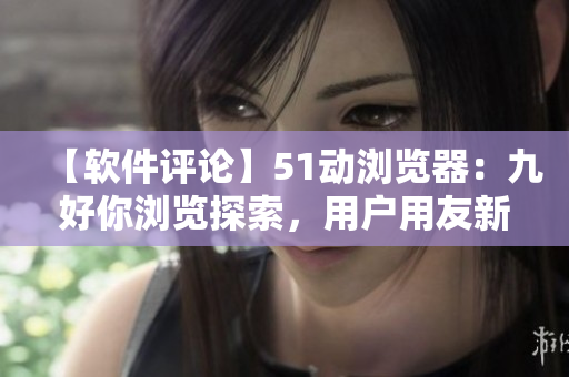 【軟件評論】51動瀏覽器：九好你瀏覽探索，用戶用友新體驗