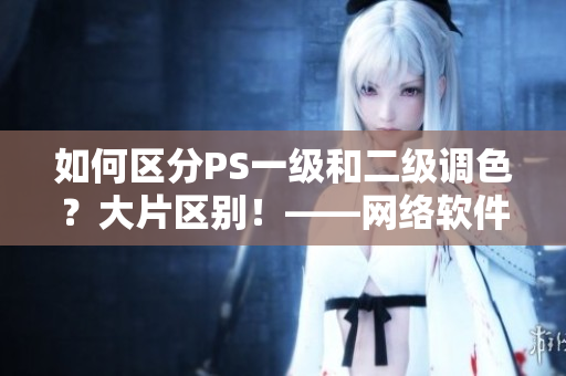 如何區分PS一級和二級調色？大片區別！——網絡軟件編輯分享