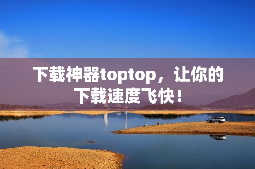 下載神器toptop，讓你的下載速度飛快！
