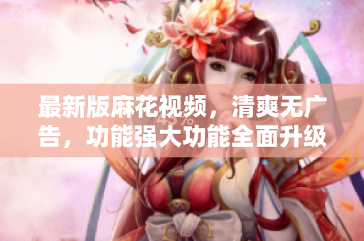 最新版麻花視頻，清爽無廣告，功能強(qiáng)大功能全面升級