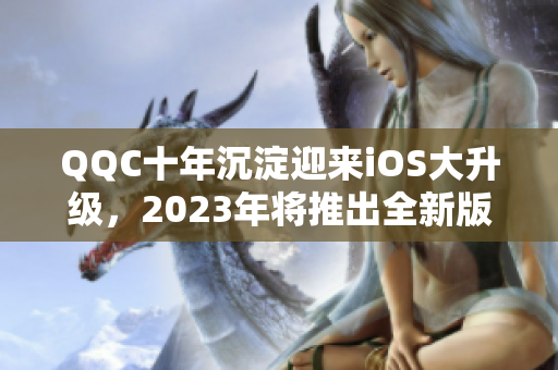QQC十年沉淀迎來iOS大升級，2023年將推出全新版本！
