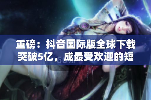 重磅：抖音國際版全球下載突破5億，成最受歡迎的短視頻軟件之一！