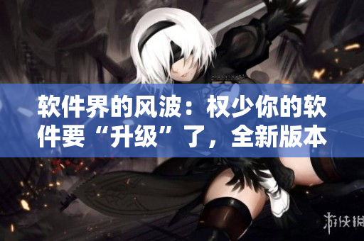 軟件界的風波：權少你的軟件要“升級”了，全新版本免費在線暢享