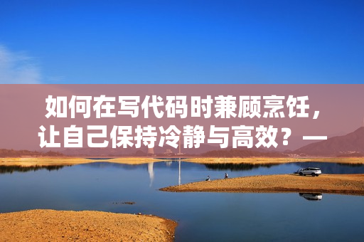 如何在寫代碼時兼顧烹飪，讓自己保持冷靜與高效？——軟件開發者的生活技巧