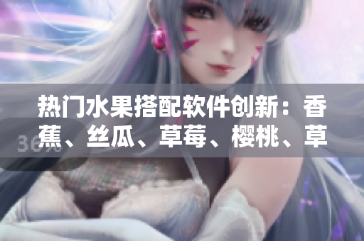 熱門水果搭配軟件創新：香蕉、絲瓜、草莓、櫻桃、草莓、榴蓮全新應用專題