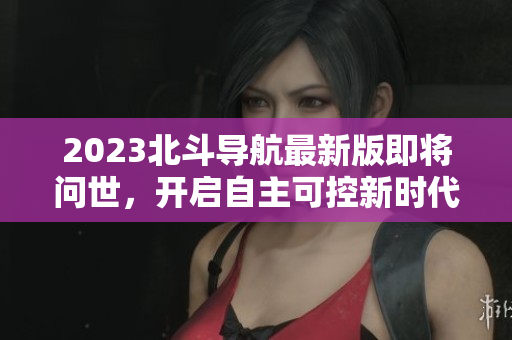 2023北斗導(dǎo)航最新版即將問(wèn)世，開(kāi)啟自主可控新時(shí)代